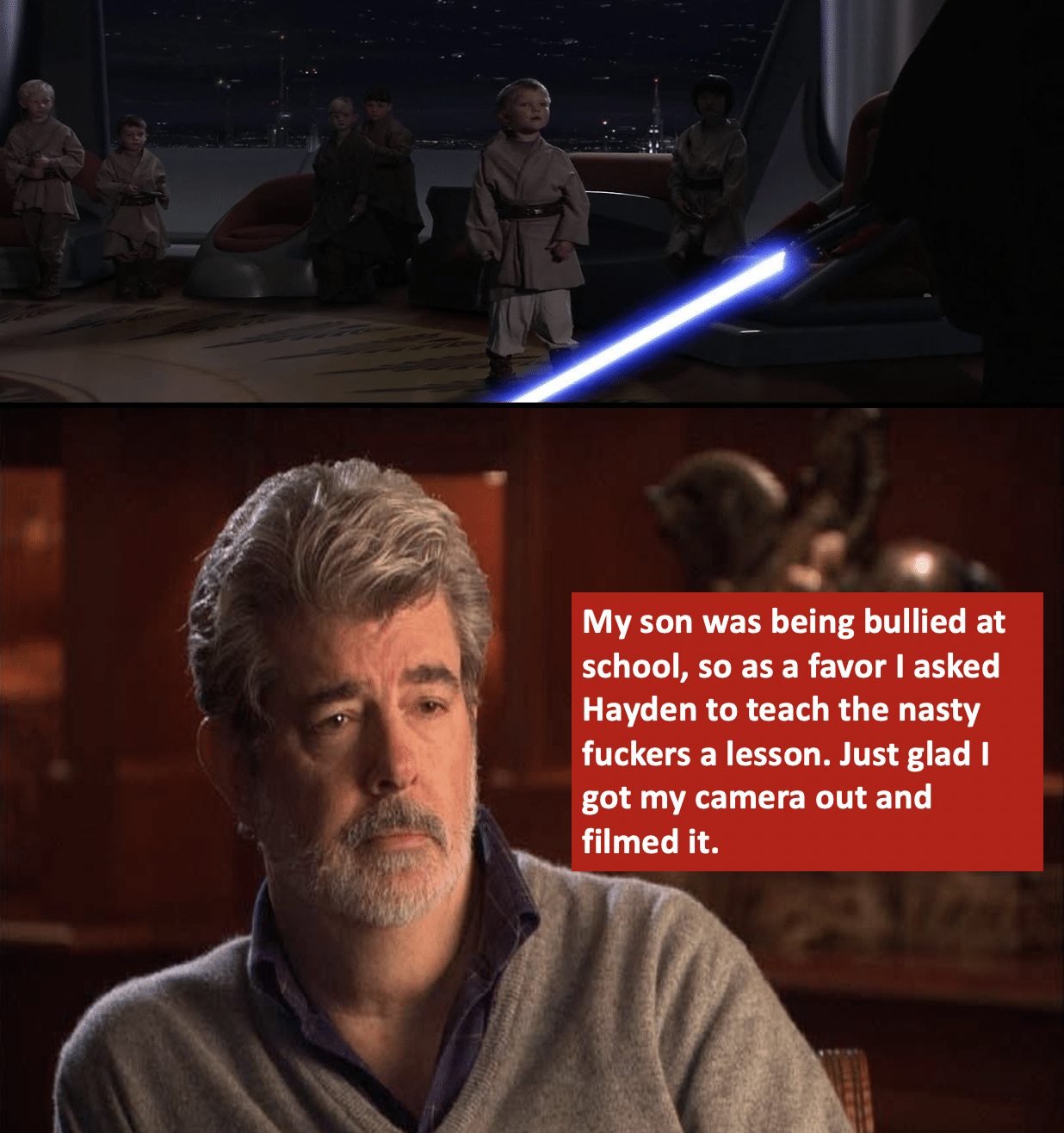 Prequel-memes, George, Jake Lloyd, Anakin, Hayden, George Lucas Star Wars Memes Prequel-memes, George, Jake Lloyd, Anakin, Hayden, George Lucas text: My son was being bullied at school, so as a favor I asked Hayden to teach the nasty fuckers a lesson. Just glad I got my camera out and filmed it. 