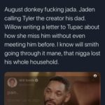Black Twitter Memes Tweets, Jada, August, Smith, Will Smith, Jaden text: K DYL @ken_glc August donkey fucking jada. Jaden calling Tyler the creator his dad. Willow writing a letter to Tupac about how she miss him without even meeting him before. I know will smith going through it mane, that nigga lost his whole household. Will Smithe pain. 78K 162 K s 