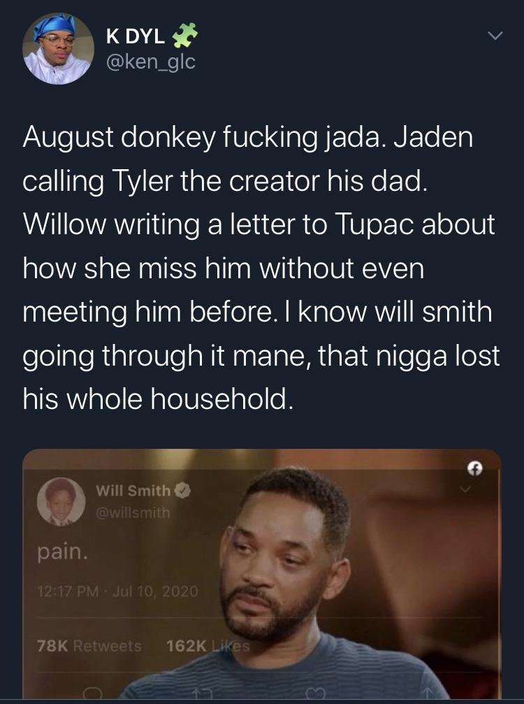 Tweets, Jada, August, Smith, Will Smith, Jaden Black Twitter Memes Tweets, Jada, August, Smith, Will Smith, Jaden text: K DYL @ken_glc August donkey fucking jada. Jaden calling Tyler the creator his dad. Willow writing a letter to Tupac about how she miss him without even meeting him before. I know will smith going through it mane, that nigga lost his whole household. Will Smithe pain. 78K 162 K s 