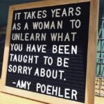 feminine memes Women, Choosing, Taking, Sorry, Did, Cool Girl text: IT TAKES YEARS WOMAN TO UNLEARN WHAT YOU HAVE BEEN TAUGHT To BE SORRY ABOUT. -AMY POEHLER  Women, Choosing, Taking, Sorry, Did, Cool Girl