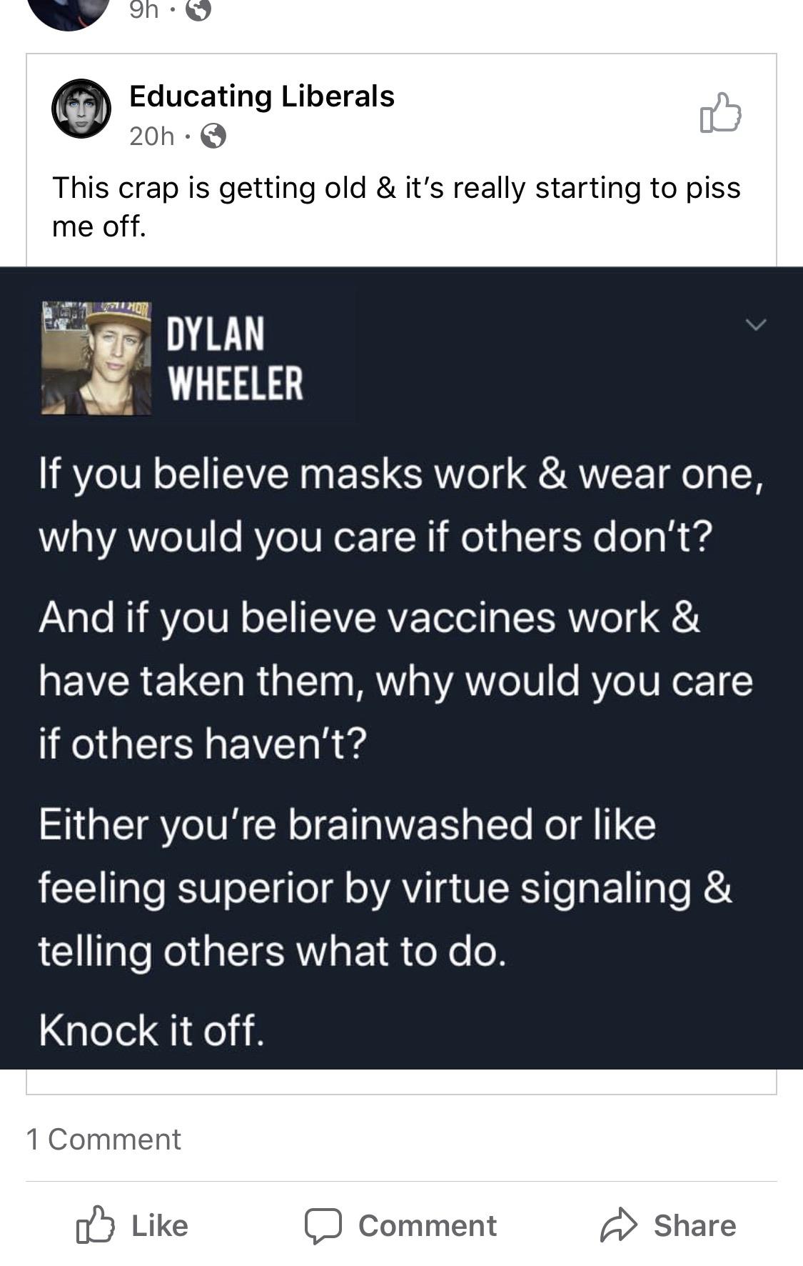 Political, GoFundMe, Seriously, RvWlB7, Masks, Knock boomer memes Political, GoFundMe, Seriously, RvWlB7, Masks, Knock text: Educating Liberals This crap is getting old & it's really starting to piss me off. DYLAN WHEELER If you believe masks work & wear one, why would you care if others don't? And if you believe vaccines work & have taken them, why would you care if others haven't? Either you're brainwashed or like feeling superior by virtue signaling & telling others what to do. Knock it off. 1 Comment Like Comment Share 
