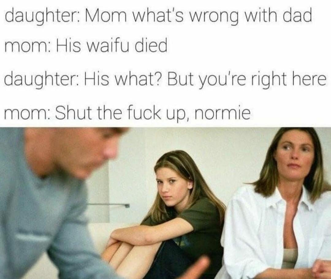 Anime, Thats Anime Memes Anime, Thats text: daughter: Mom what's wrong with dad mom: His waifu died daughter: His what? But you're right here mom: Shut the fuck up, normie 