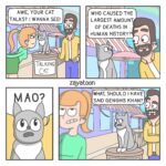Comics Why does no one believe that i have a talking cat? (from iziahzay), Mao, Greatest text: AWE, YOUR CAT TALKS? I WANNA SEE! TALKING CAT O WHO CAUSED THE LARGEST AMOUNT OF DEATHS IN HUMAN HISTORY? O zayatoon WHAT, SHOULD I HAVE SAID GENGHIS KHAN? O 
