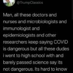 Political Memes Political, Trump, Nazis, MSM, Americans text: Denver @TrumpClassics Man, all these doctors and nurses and microbiologists and immunologist and epidemiologists and other researchers keep saying COVID is dangerous but all these dudes i went to high school with and barely passed science say its not dangerous. Its hard to know who to believe anymore.  Political, Trump, Nazis, MSM, Americans