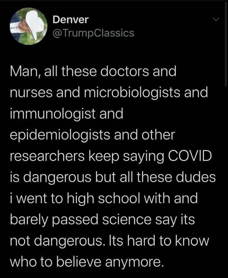 Political, Trump, Nazis, MSM, Americans Political Memes Political, Trump, Nazis, MSM, Americans text: Denver @TrumpClassics Man, all these doctors and nurses and microbiologists and immunologist and epidemiologists and other researchers keep saying COVID is dangerous but all these dudes i went to high school with and barely passed science say its not dangerous. Its hard to know who to believe anymore. 