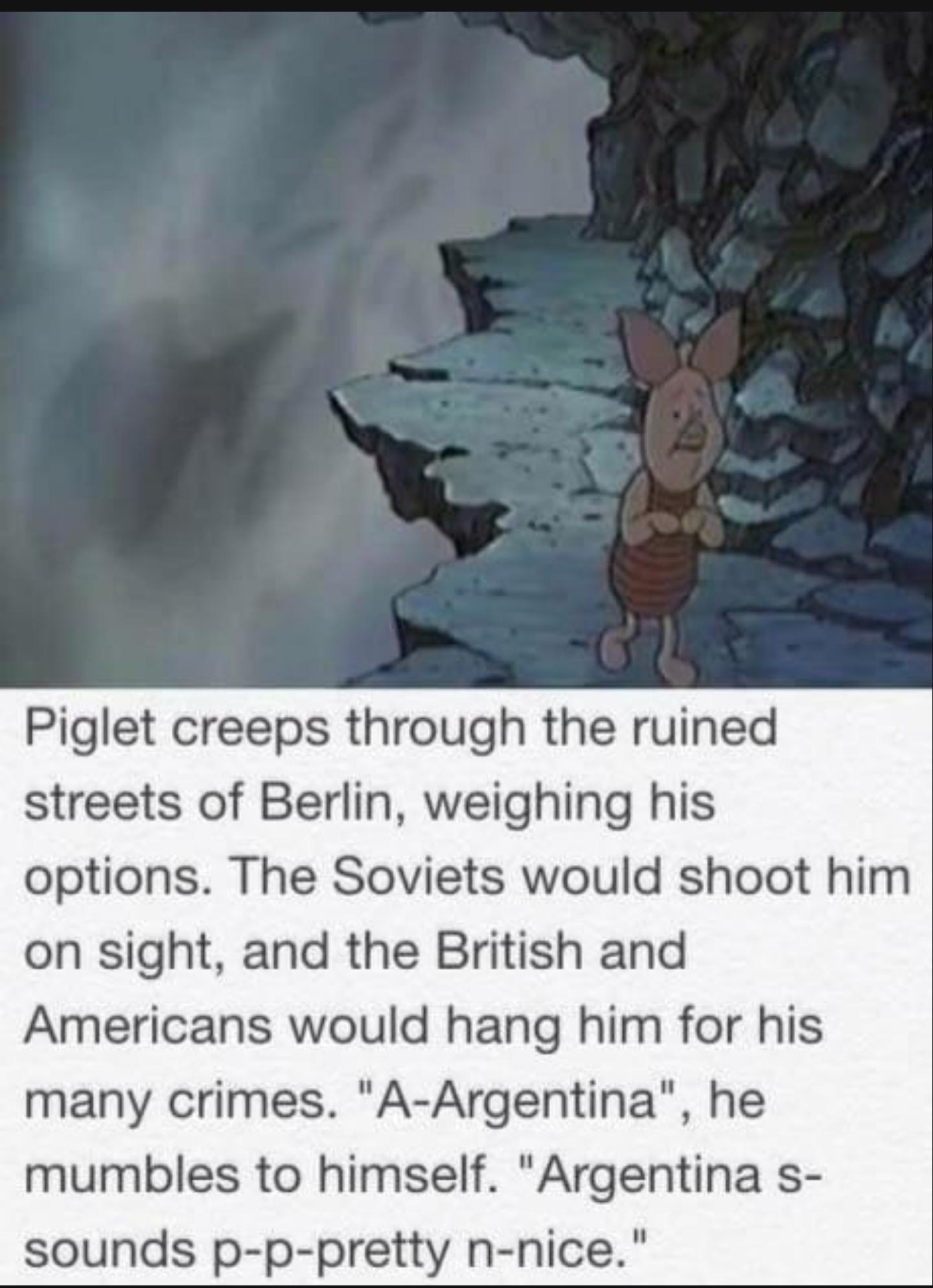 History, Piglet, Berlin History Memes History, Piglet, Berlin text: -c Piglet creeps through the ruined streets of Berlin, weighing his options. The Soviets would shoot him on sight, and the British and Americans would hang him for his many crimes. 