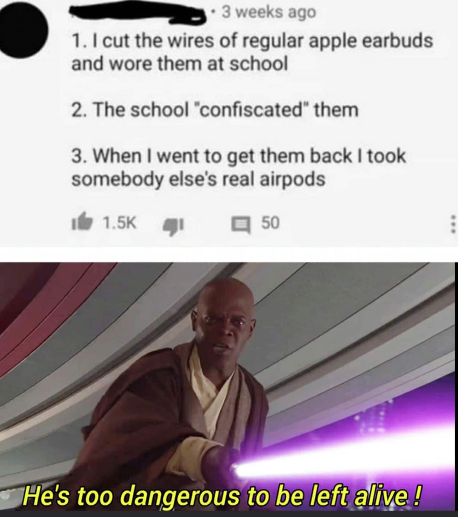 Prequel-memes, AirPods, Pods, PlayStation, Blazers, Airpods Star Wars Memes Prequel-memes, AirPods, Pods, PlayStation, Blazers, Airpods text: • 3 weeks ago 1. I cut the wires of regular apple earbuds and wore them at school 2. The school •confiscated* them 3. When I went to get them back I took somebody else's real airpods 16 1.5K 51 q 50 s;He's too dangerous to be left@fryel 