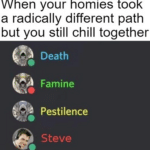 other memes Funny, Pestilence, Famine, Death, STEVE, Minecraft text: When your homies took a radically different path but you still chill together Death Famine Pestilence Steve  Funny, Pestilence, Famine, Death, STEVE, Minecraft