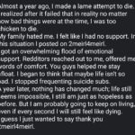 depression memes Depression, No text: Almost a year ago, I made a lame attempt to die. I realized after it failed that in reality no matter how bad things were at the time, I was too chicken to die. My family hated me. I felt like I had no support. In this situation I posted on 2meir14meirl. I got an overwhelming flood of emotional support. Redditors reached out to me, offered me words of comfort. You guys helped me stay afloat. I began to think that maybe life isn