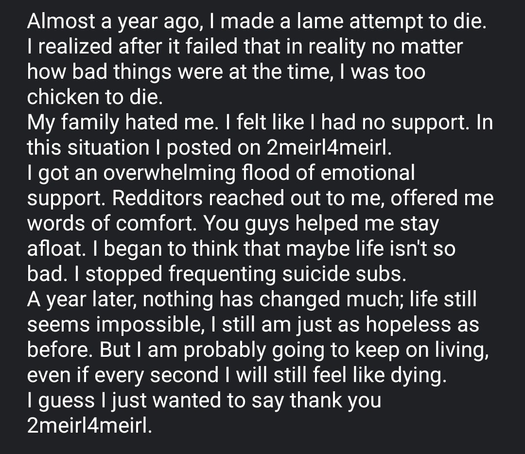 Depression, No depression memes Depression, No text: Almost a year ago, I made a lame attempt to die. I realized after it failed that in reality no matter how bad things were at the time, I was too chicken to die. My family hated me. I felt like I had no support. In this situation I posted on 2meir14meirl. I got an overwhelming flood of emotional support. Redditors reached out to me, offered me words of comfort. You guys helped me stay afloat. I began to think that maybe life isn't so bad. I stopped frequenting suicide subs. A year later, nothing has changed much; life still seems impossible, I still am just as hopeless as before. But I am probably going to keep on living, even if every second I will still feel like dying. I guess I just wanted to say thank you 2meir14meirl. 