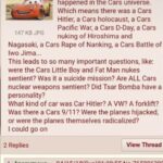 History Memes History, Hitler, Planes, WWII, Car, Volkswagen text: The thing I really like about Planes is that we learn that WWII happened in the Cars universe. Which means there was a Cars Hitler. a Cars holocaust, a Cars Pacific War. a Cars D-Day, a Cars 147 KB JPG nuking of Hiroshima and Nagasaki. a Cars Rape of Nanking, a Cars Battle of lwo Jima... This leads to so many important questions, like: were the Cars Little Boy and Fat Man nukes sentient? Was it a suicide mission? Are ALL Cars nuclear weapons sentient? Did Tsar Bomba have a personality? What kind of car was Car Hitler? A VW? A forklift? Was there a Cars 9/11? Were the planes hijacked, or were the planes themselves radicalized? I could go on 2 Replies Anonymous Whoa View Thread No.76589639C  History, Hitler, Planes, WWII, Car, Volkswagen