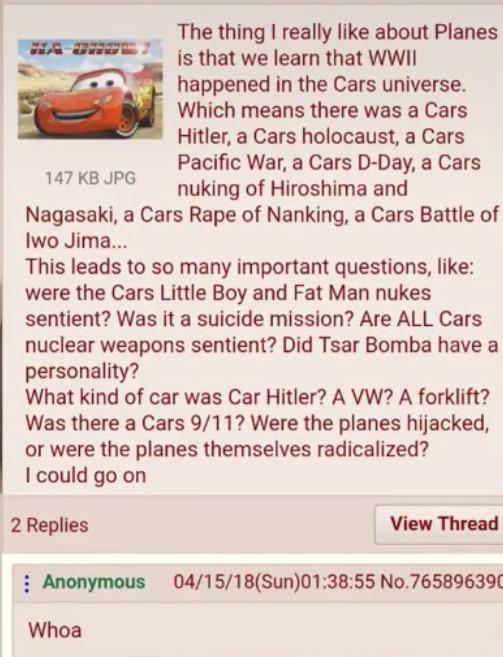 History, Hitler, Planes, WWII, Car, Volkswagen History Memes History, Hitler, Planes, WWII, Car, Volkswagen text: The thing I really like about Planes is that we learn that WWII happened in the Cars universe. Which means there was a Cars Hitler. a Cars holocaust, a Cars Pacific War. a Cars D-Day, a Cars 147 KB JPG nuking of Hiroshima and Nagasaki. a Cars Rape of Nanking, a Cars Battle of lwo Jima... This leads to so many important questions, like: were the Cars Little Boy and Fat Man nukes sentient? Was it a suicide mission? Are ALL Cars nuclear weapons sentient? Did Tsar Bomba have a personality? What kind of car was Car Hitler? A VW? A forklift? Was there a Cars 9/11? Were the planes hijacked, or were the planes themselves radicalized? I could go on 2 Replies Anonymous Whoa View Thread No.76589639C 
