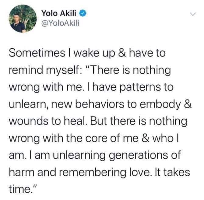 Black,  Wholesome Memes Black,  text: Yolo Akili @YoloAkili Sometimes I wake up & have to remind myself: 'IT here is nothing wrong with me. I have patterns to unlearn, new behaviors to embody & wounds to heal. But there is nothing wrong with the core of me & who I am. I am unlearning generations of harm and remembering love. It takes time.