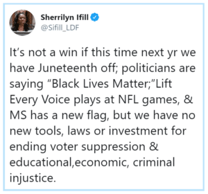 Black Twitter Memes Tweets, Jewish, As, Arab text: n Sherrilyn Ifill It's not a win if this time next yr we have Juneteenth off; politicians are saying "Black Lives Matter;"Lift Every Voice plays at NFL games, & MS has a new flag, but we have no new tools, laws or investment for ending voter suppression & educational,economic, criminal injustice.