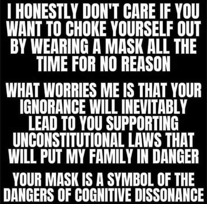 Political, UnCONStiTUtiONaL boomer memes Political, UnCONStiTUtiONaL text: I HONESTLY DON'T CARE IF YOU WANT TO CHOKE YOURSELF OUT BY WEARING A MASK ALL THE TIME FOR NO REASON WHAT WORRIES ME IS THAT YOUR IGNORANCE WILL INEVITABLY LEAD TO YOU SUPPORTING UNCONSTITUTIONAL LAWS THAT WILL PUT MY FAMILY IN DANGER YOUR MASK IS A SYMBOL OF THE DANGERS OF COGNITIVE DISSONANCE 