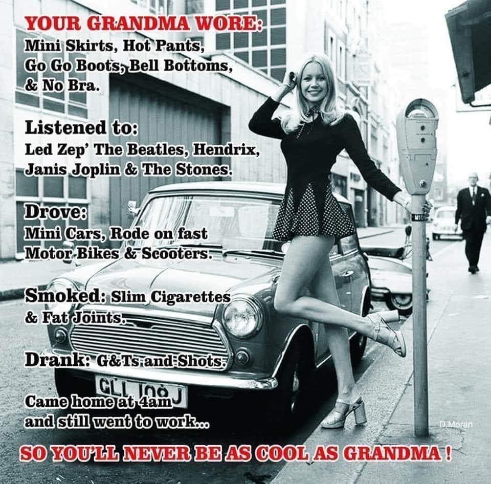 Political, Zeppelin, Roll, Rock, Grandma boomer memes Political, Zeppelin, Roll, Rock, Grandma text: YOUR GRANDMA woni' Mini Skirts, Hot Pants, Go Go Boots, Bell Bottoms, & No Bra. Listened 19 : Led Zep' The Beatles, Hendrix, Janis Joplin & The Stones. Droq Mini Cars,JRode on fast Motor-Bikes E —Smoked: Slim Cigarettes & Fat Jöiüts. noJ Came home at 4am Band still went to work... TINMOtån SO YOU'LL NEVER BE AS COOL AS GRANDMA-IS 