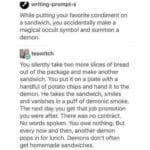 Wholesome Memes Wholesome memes, Oddly text: writing-prompt-s While putting your favorite condiment on a sandwich, you accidentally make a magical occult symbol and summon a demon. teawitch You silently take two more slices of bread out of the package and make another sandwich. You put it on a plate with a handful of potato chips and hand it to the demon. He takes the sandwich, smiles and vanishes in a puff of demonic smoke. The next day you get that job promotion you were after. There was no contract. No words spoken. You owe nothing. But every now and then, another demon pops in for lunch. Demons don