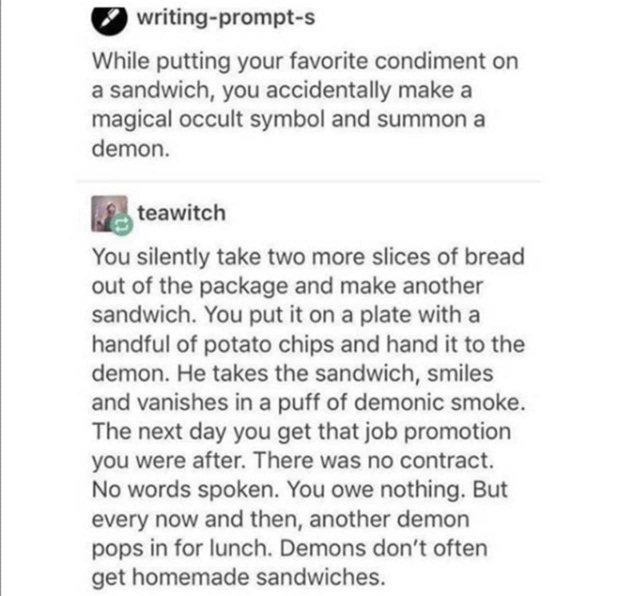 Wholesome memes, Oddly Wholesome Memes Wholesome memes, Oddly text: writing-prompt-s While putting your favorite condiment on a sandwich, you accidentally make a magical occult symbol and summon a demon. teawitch You silently take two more slices of bread out of the package and make another sandwich. You put it on a plate with a handful of potato chips and hand it to the demon. He takes the sandwich, smiles and vanishes in a puff of demonic smoke. The next day you get that job promotion you were after. There was no contract. No words spoken. You owe nothing. But every now and then, another demon pops in for lunch. Demons don't often get homemade sandwiches. 