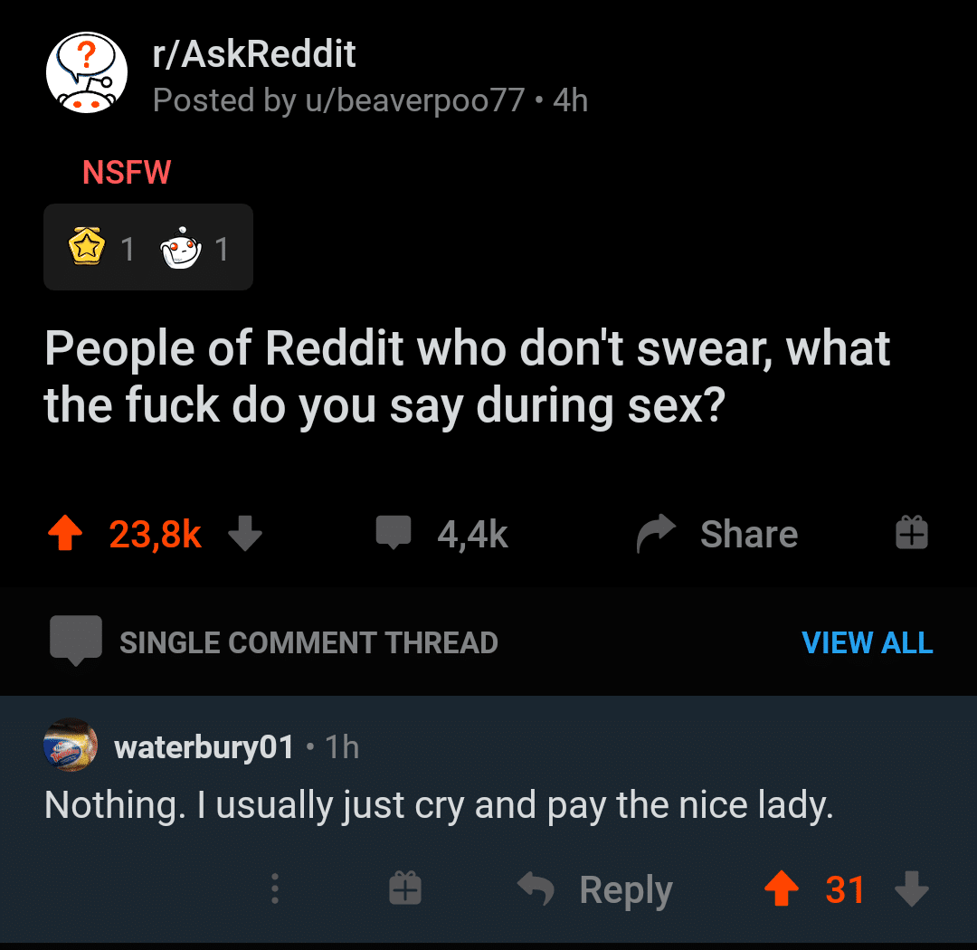 Hold up, HolUp, Wheel, Spin, TNkvvD, RHOuPi Dank Memes Hold up, HolUp, Wheel, Spin, TNkvvD, RHOuPi text: r/AskReddit Posted by u/beaverp0077 • 4h NSFW People of Reddit who don't swear, what the fuck do you say during sex? 23,8k + 4,4k Share 9 VIEW ALL SINGLE COMMENT THREAD waterbury01 •lh Nothing. I usually just cry and pay the nice lady. 