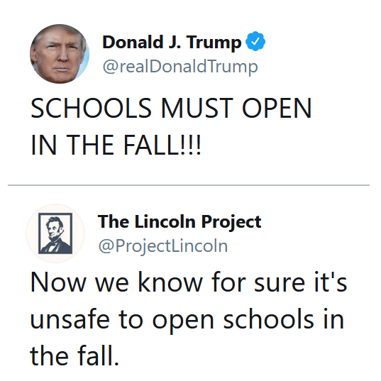 Political, Trump, Republicans, Lincoln Project, Lincoln, America Political Memes Political, Trump, Republicans, Lincoln Project, Lincoln, America text: Donald J. Trump @realDonaldTrump SCHOOLS MUST OPEN IN THE FALL!!! The Lincoln Project @ProjectLincoln Now we know for sure it's unsafe to open schools in the fall. 