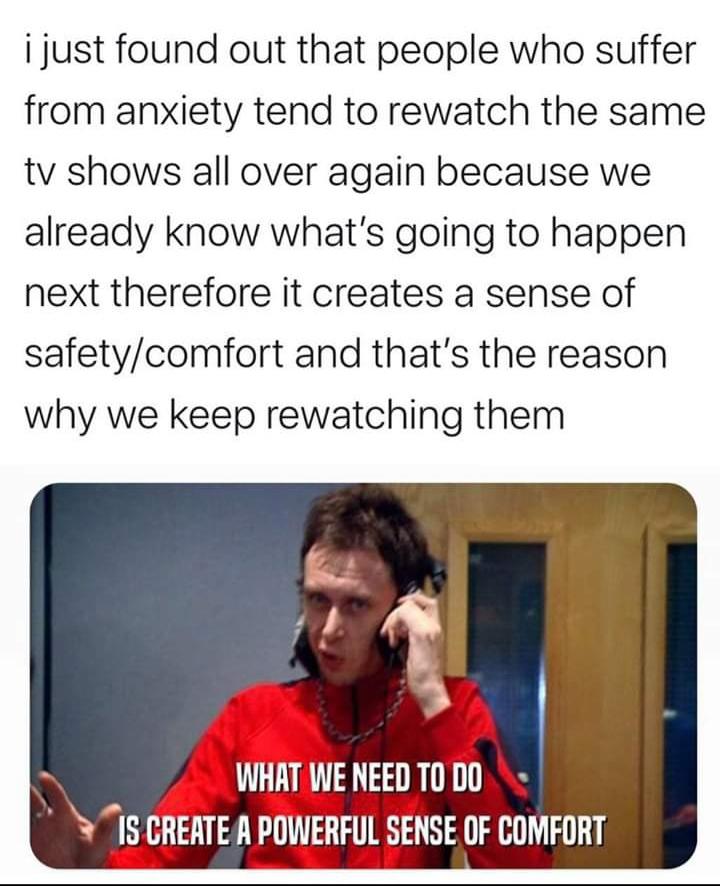 Wholesome memes, TV, The Office, Stardew Valley, Pok, Futurama Wholesome Memes Wholesome memes, TV, The Office, Stardew Valley, Pok, Futurama text: i just found out that people who suffer from anxiety tend to rewatch the same tv shows all over again because we already know what's going to happen next therefore it creates a sense of safety/comfort and that's the reason why we keep rewatching them WHAT WE NEED TO DO Is CREATE A POWERFUL SENSE OF COMFORT 