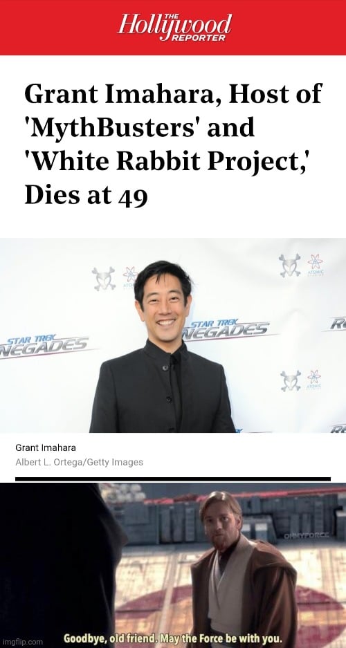 Prequel-memes, In Peace, Grant, Thanks, Team, Mythbusters Star Wars Memes Prequel-memes, In Peace, Grant, Thanks, Team, Mythbusters text: Grant Imahara, Host of 'MythBusters' and 'White Rabbit Project,' Dies at 49 Grant Imahara Albert L. Ortega/Getty Images imgflip.com Goodbye, old friend. Miylt e Forse be with you. 