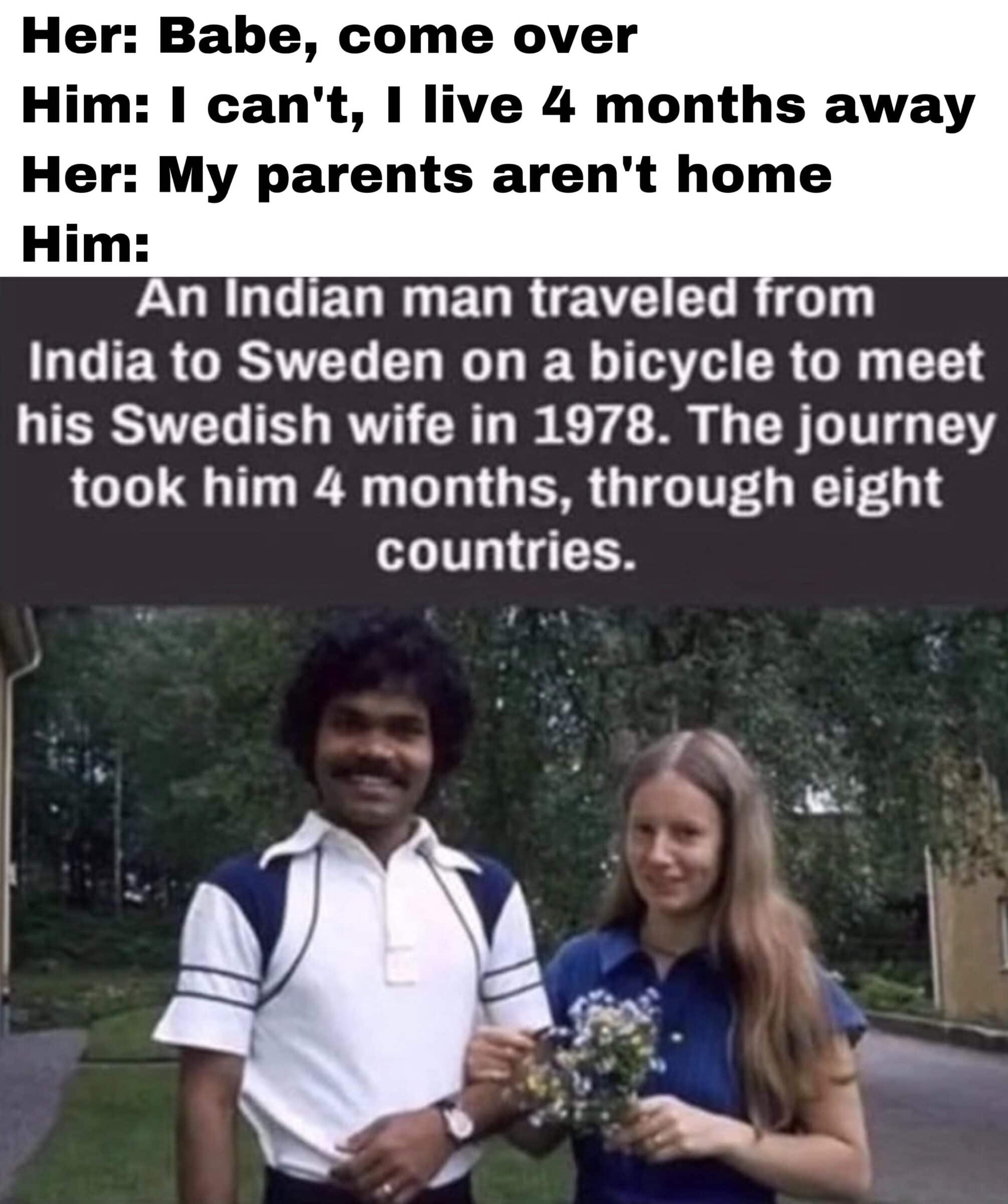 Dank, India, Sweden, Indian, Charlotte, Pradyumna Dank Memes Dank, India, Sweden, Indian, Charlotte, Pradyumna text: Babe, come over Him. • I can't, I live 4 months away My parents aren't home Him: An Indian man traveled from India to Sweden on a bicycle to meet his Swedish wife in 1978. The journey took him 4 months, through eight countries. 