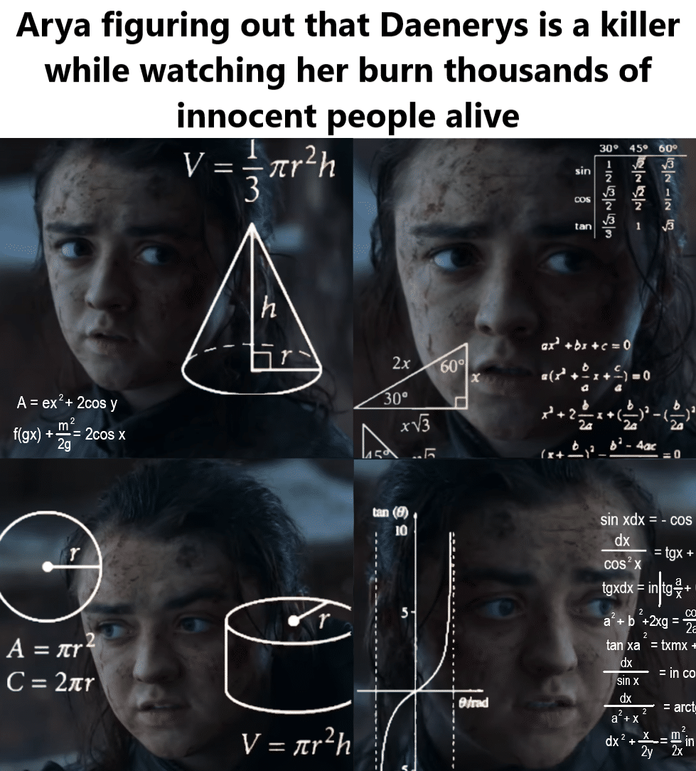 Game of thrones, Arya, Sansa, Landing, King Game of thrones memes Game of thrones, Arya, Sansa, Landing, King text: Arya figuring out that Daenerys is a killer while watching her burn thousands of innocent people alive C = 2zr 30 vfi 2 A = ex2+ 2cos y 2cos x f(gx) + V = — 7tr2h 300 V = ,'tr2h 600 — sin xdx = - cos dx = tgx + tgxdx in tg7 + +2xg ta xa = txmx• = In CO sin x dx 