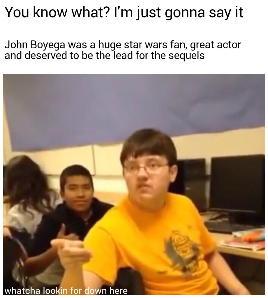 Sequel-memes, Finn, Rey, Jedi, First Order, Rose Star Wars Memes Sequel-memes, Finn, Rey, Jedi, First Order, Rose text: You know what? I'm just gonna say it John Boyega was a huge star wars fan, great actor and deserved to be the lead for the sequels whatcha lookin for own here 