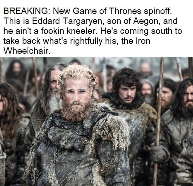 Game of thrones, Tormund, Jon, Sansa, Aegon, Wall Game of thrones memes Game of thrones, Tormund, Jon, Sansa, Aegon, Wall text: BREAKING: New Game of Thrones spinoff. This is Eddard Targaryen, son of Aegon, and he ain't a fookin kneeler. He's coming south to take back what's rightfully his, the Iron Wheelchair. 