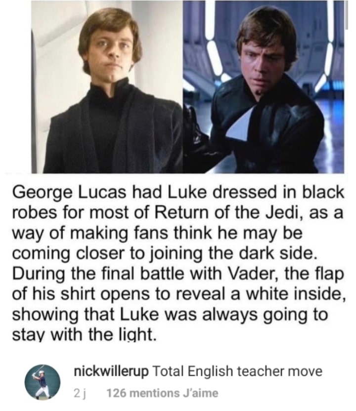 Ot-memes, Luke, English, Vader, Anakin, Star Wars Star Wars Memes Ot-memes, Luke, English, Vader, Anakin, Star Wars text: George Lucas had Luke dressed in black robes for most of Return of the Jedi, as a way of making fans think he may be coming closer to joining the dark side. During the final battle with Vader, the flap of his shirt opens to reveal a white inside, showing that Luke was always going to stav with the liqht. nickwillerup Total English teacher move 126 mentions J'aime 