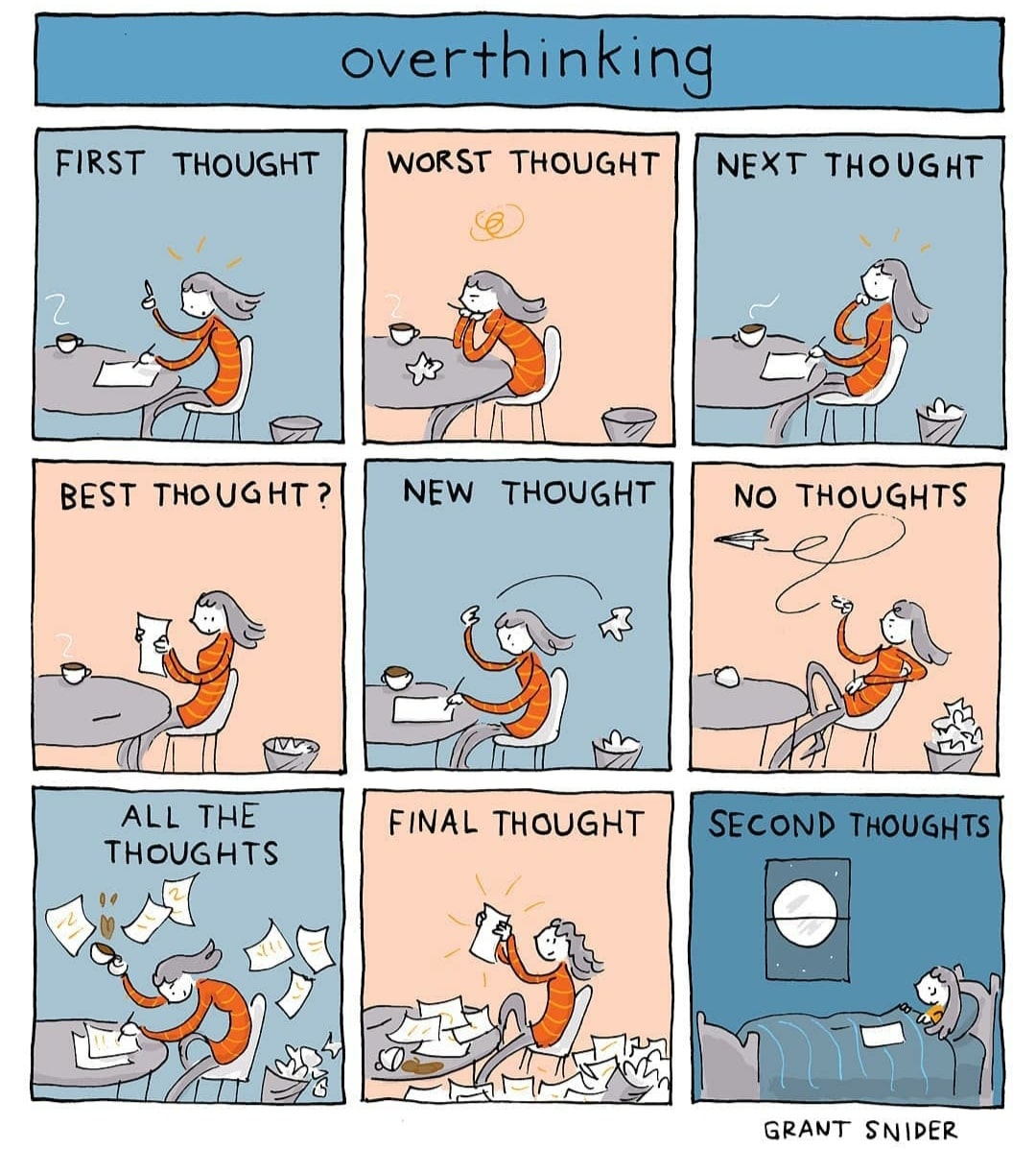Overthinking [repost], Overthinking Comics Overthinking [repost], Overthinking text: over thinking FIRST THOUGHT BEST THOUGHT? ALL THE THOUGHTS WORST THOUGHT NEW THOUGHT FINAL THOUGHT NEXT THOUGHT No THOUGHTS SECOND THOUGHTS GRANT SNIDER 