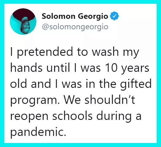 Tweets,  Black Twitter Memes Tweets,  text: Solomon Georgio @solomongeorgio I pretended to wash my hands until I was 10 years old and I was in the gifted program. We shouldn't reopen schools during a pandemic. 