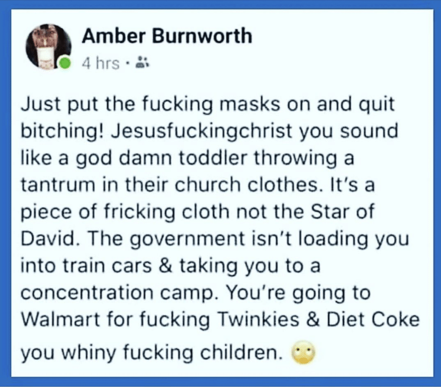 Political, Obama, COVID, CO2, Americans, America Political Memes Political, Obama, COVID, CO2, Americans, America text: Amber Burnworth , 0 4 hrs •a Just put the fucking masks on and quit bitching! Jesusfuckingchrist you sound like a god damn toddler throwing a tantrum in their church clothes. It's a piece of fricking cloth not the Star of David. The government isn't loading you into train cars & taking you to a concentration camp. You're going to Walmart for fucking Twinkies & Diet Coke you whiny fucking children. 