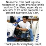 Star Wars Memes Prequel-memes, Grant, Star Wars, Force, RIP, Peace text: No meme. This post is just a recognition of Grant Imahara for his work on Star Wars, especially as operator of R2 in the prequels. He passed away late July 13th. Thank you for everything, Grant.  Prequel-memes, Grant, Star Wars, Force, RIP, Peace