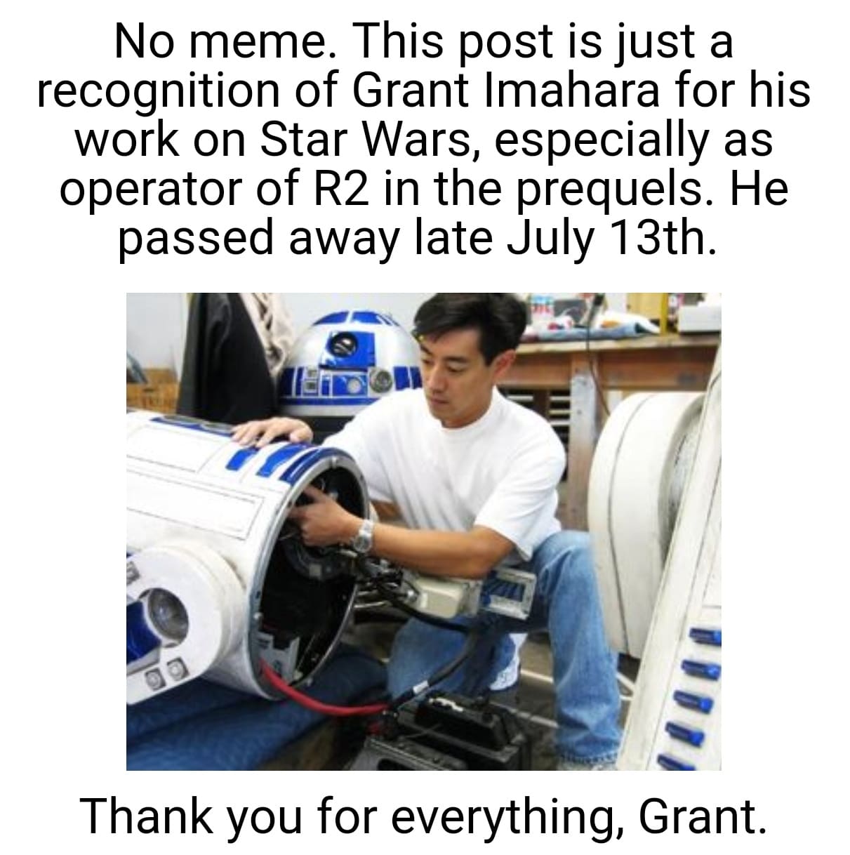 Prequel-memes, Grant, Star Wars, Force, RIP, Peace Star Wars Memes Prequel-memes, Grant, Star Wars, Force, RIP, Peace text: No meme. This post is just a recognition of Grant Imahara for his work on Star Wars, especially as operator of R2 in the prequels. He passed away late July 13th. Thank you for everything, Grant. 