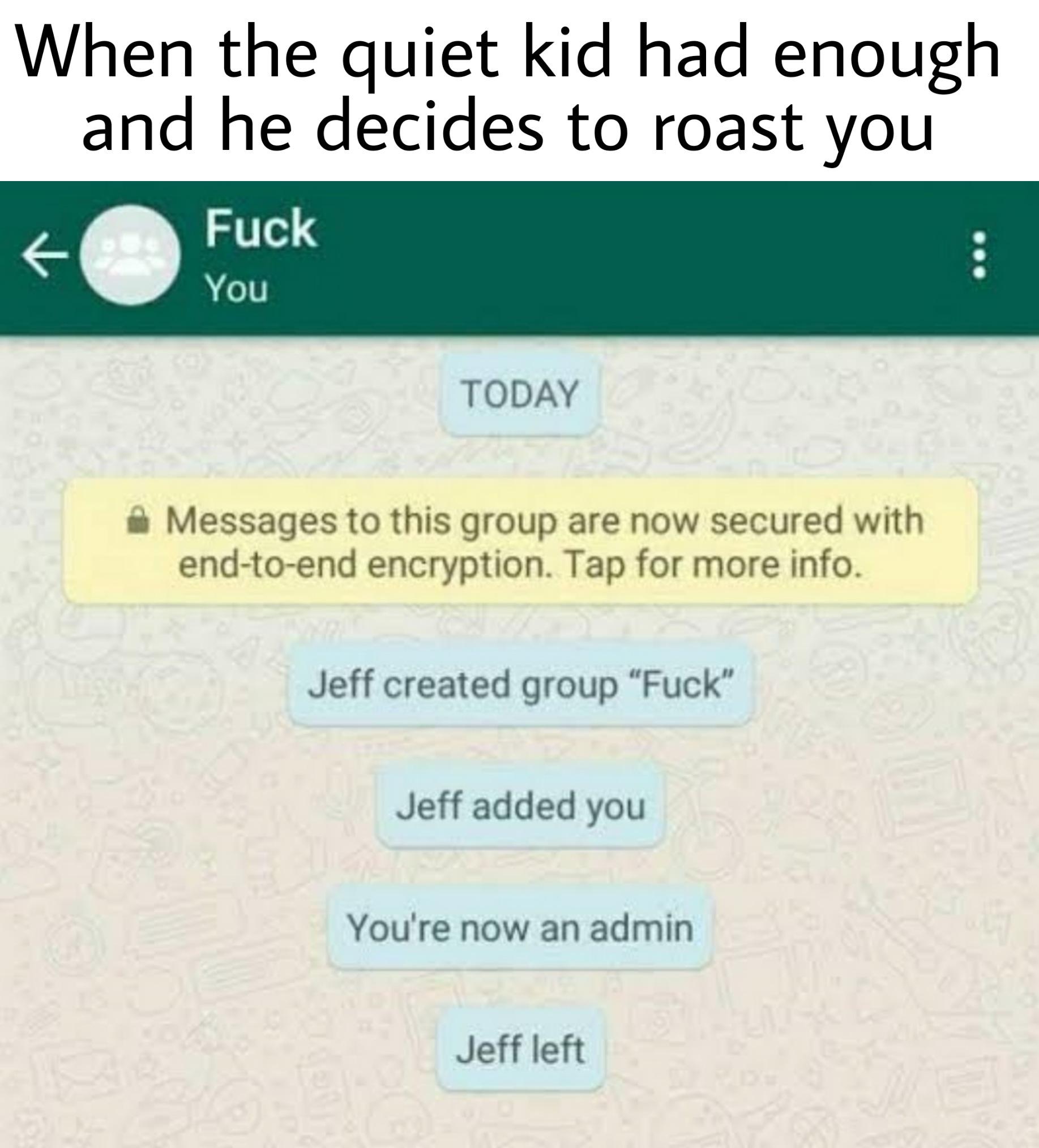 Funny, Jeff, Fuck You, Fuck, WhatsApp, MP5 other memes Funny, Jeff, Fuck You, Fuck, WhatsApp, MP5 text: When the quiet kid had enough and he decides to roast you Fuck You TODAY Messages to this group are now secured with end-to-end encryption. Tap for more info. Jeff created group 