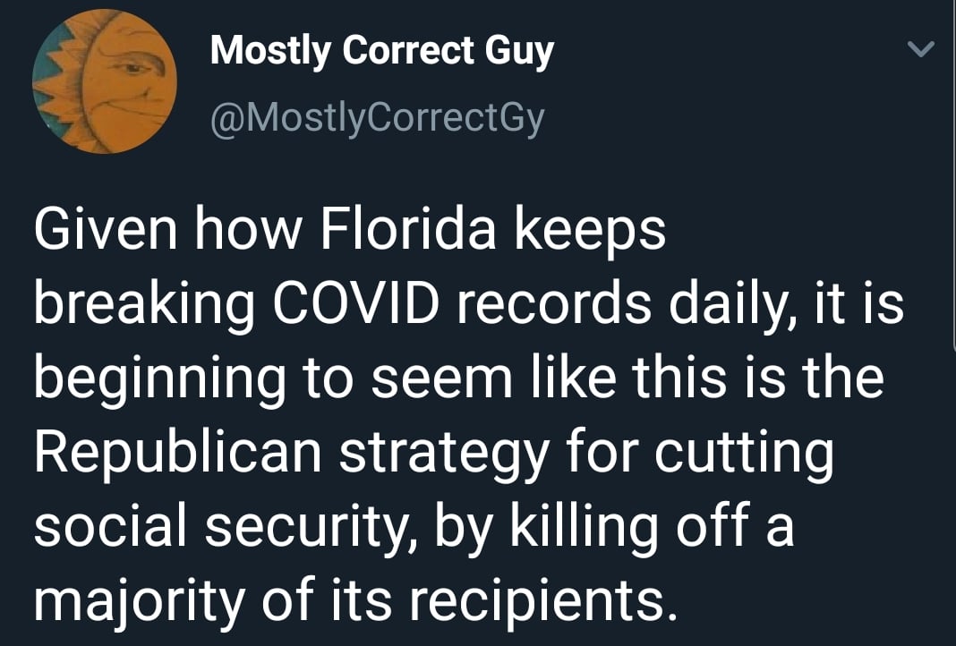 Political, Republicans, November Political Memes Political, Republicans, November text: Mostly Correct Guy @MostlyCorrectGy Given how Florida keeps breaking COVID records daily, it is beginning to seem like this is the Republican strategy for cutting social security, by killing off a majority of its recipients. 