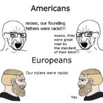 History Memes History, America, Europe, Americans, European, Churchill text: Americans noooo, our founding fathers were racist!!! noooo, they were great men by the standard of their time!!! Europeans Our rulers were racist. Yes.  History, America, Europe, Americans, European, Churchill