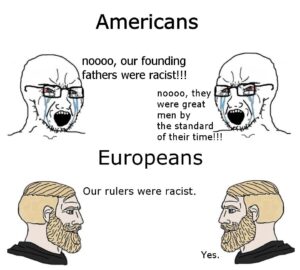 History Memes History, America, Europe, Americans, European, Churchill text: Americans noooo, our founding fathers were racist!!! noooo, they were great men by the standard of their time!!! Europeans Our rulers were racist. Yes.