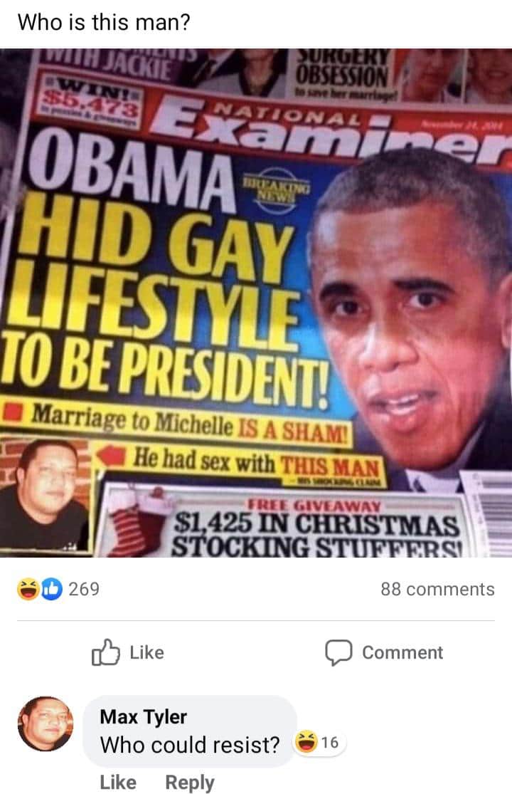 Cringe, Sal, Max Tyler cringe memes Cringe, Sal, Max Tyler text: Nho is this man? OBSESSION Ge OBAMAv D GAY TO BE PRESIDENT! Marriage to Michelle IS A SHAM' He had sex with THIS MAN Gtvs AWA* 425 IN CHRISTMAS 0 269 Like Max Tyler Who could resist? •16 88 comments Comment 
