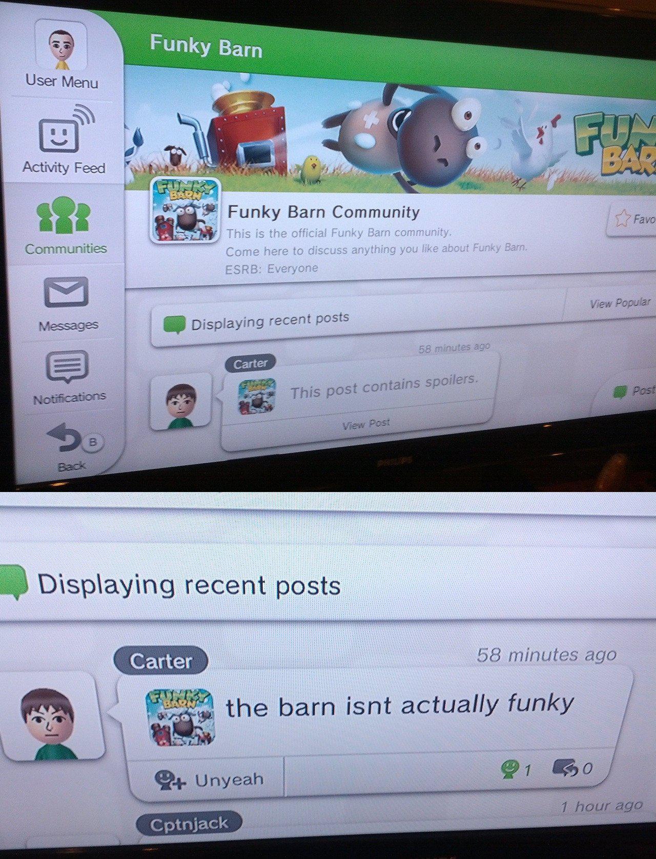Cringe, Miiverse, Carter, Wii, Unyeah, HfXXKJuw cringe memes Cringe, Miiverse, Carter, Wii, Unyeah, HfXXKJuw text: User Menu Activity Feed Communities Messages Funky Barn Funky Barn Community This is the official Funky Barn community. Come here to discuss anything you like about Funky Earn. ESRB: Everyone View Popular Displaying recent posts Carter J This post contains spoilers. View 58 minutes ago Displaying recent posts Carter the barn isnt actually funky Unyeah I hour ago Cptnjack 