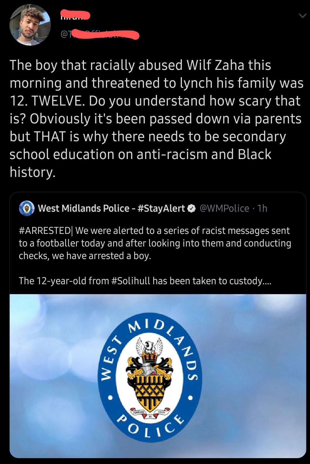 Tweets, YouTube, BLM Black Twitter Memes Tweets, YouTube, BLM text: The boy that racially abused Wilf Zaha this morning and threatened to lynch his family was 12. TWELVE. Do you understand how scary that is? Obviously it's been passed down via parents but THAT is why there needs to be secondary school education on anti-racism and Black history. @West Midlands Police - #StayAlert @WMP01ice lh #ARRESTEDI We were alerted to a series of racist messages sent to a footballer today and after looking into them and conducting checks, we have arrested a boy. The 12-year-old from #Solihull has been taken to custody.... Ti%TT OLIC 
