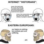 History Memes History, Poland, Slav, Europe, Slavs, Eastern Europe text: INTERNET "HISTORIANS": noooo, the nazis were the worst, they literally commited holocaust!!!! the soviets liberated the world from the nazis!!!! noooo, the communists were the worst, they starved millions of people to death!!!!! EASTERN EUROPEANS: our history is nothing but endless pain and suffering. yes. 