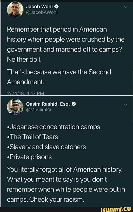 Political, Wohl, America, Japanese, April, Americans Political Memes Political, Wohl, America, Japanese, April, Americans text: Jacob Wohl O @JacobAWohl Remember that period in American history when people were crushed by the government and marched off to camps? Neither do l. That's because we have the Second Amendment. Qasim Rashid, Esq. @MuslimlQ •Japanese concentration camps •The Trail of Tears •Slavery and slave catchers .Private prisons You literally forgot all of American history. What you meant to say is you don't remember when white people were put in camps. Check your racism. wunny.ce 