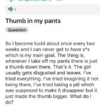 cringe memes Cringe, LucidDreaming, Thumb, Pants, Squirrels text: r/LucidDreaming u/nigelthornbarry • 19h 91 Thumb in my pants Question So I become lucid about once every two weeks and I can never get to have s*x which is my main goal. The thing is, whenever I take off my pants there is just a thumb down there. That