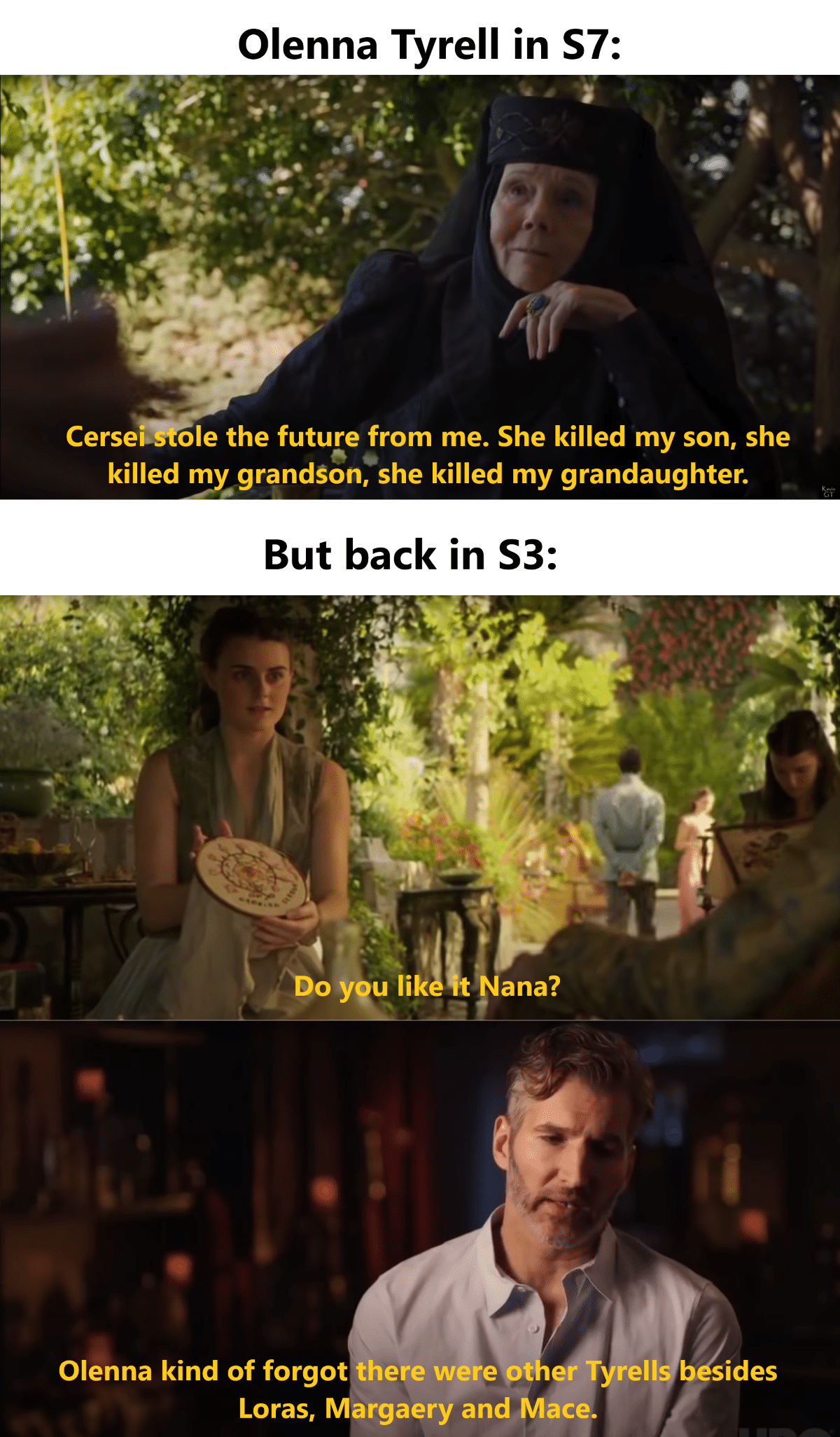 Tyrell, Olenna, Cersei, Tyrell, Loras, Highgarden Game of thrones memes Tyrell, Olenna, Cersei, Tyrell, Loras, Highgarden text: Olenna Tyrell in S7: Cersels ole the future from me. She killed my son, she killed my grandSon, she killed my grandaughter. But back in S3: ygu lik t ana? Olenna kind of forgot there were ot er Tyrell b sides Loras, Margaery and Mace 