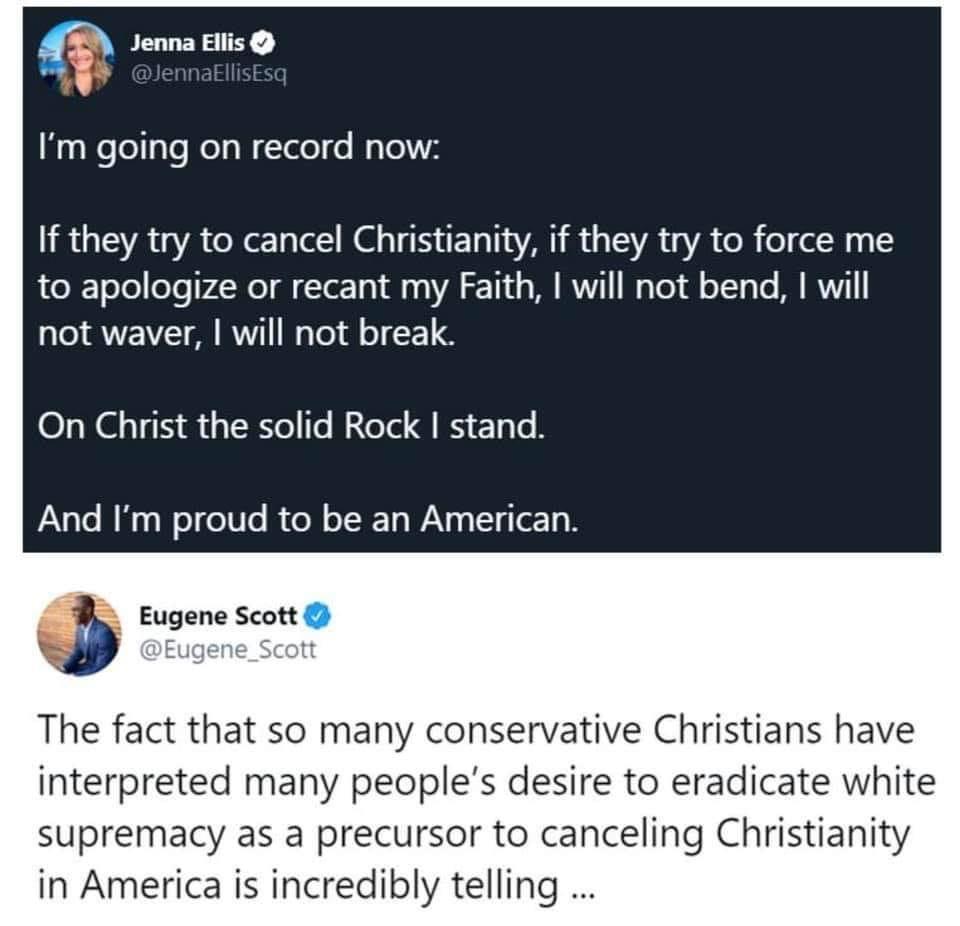 Tweets, Christianity, Christians, Christian, Christ, English Black Twitter Memes Tweets, Christianity, Christians, Christian, Christ, English text: Jenna Ellis @JennaEllisEsq I'm going on record now: If they try to cancel Christianity, if they try to force me to apologize or recant my Faith, I will not bend, I will not waver, I will not break. On Christ the solid Rock I stand. And I'm proud to be an American. Eugene Scott @Eugene_Scott The fact that so many conservative Christians have interpreted many people's desire to eradicate white supremacy as a precursor to canceling Christianity in America is incredibly telling ... 