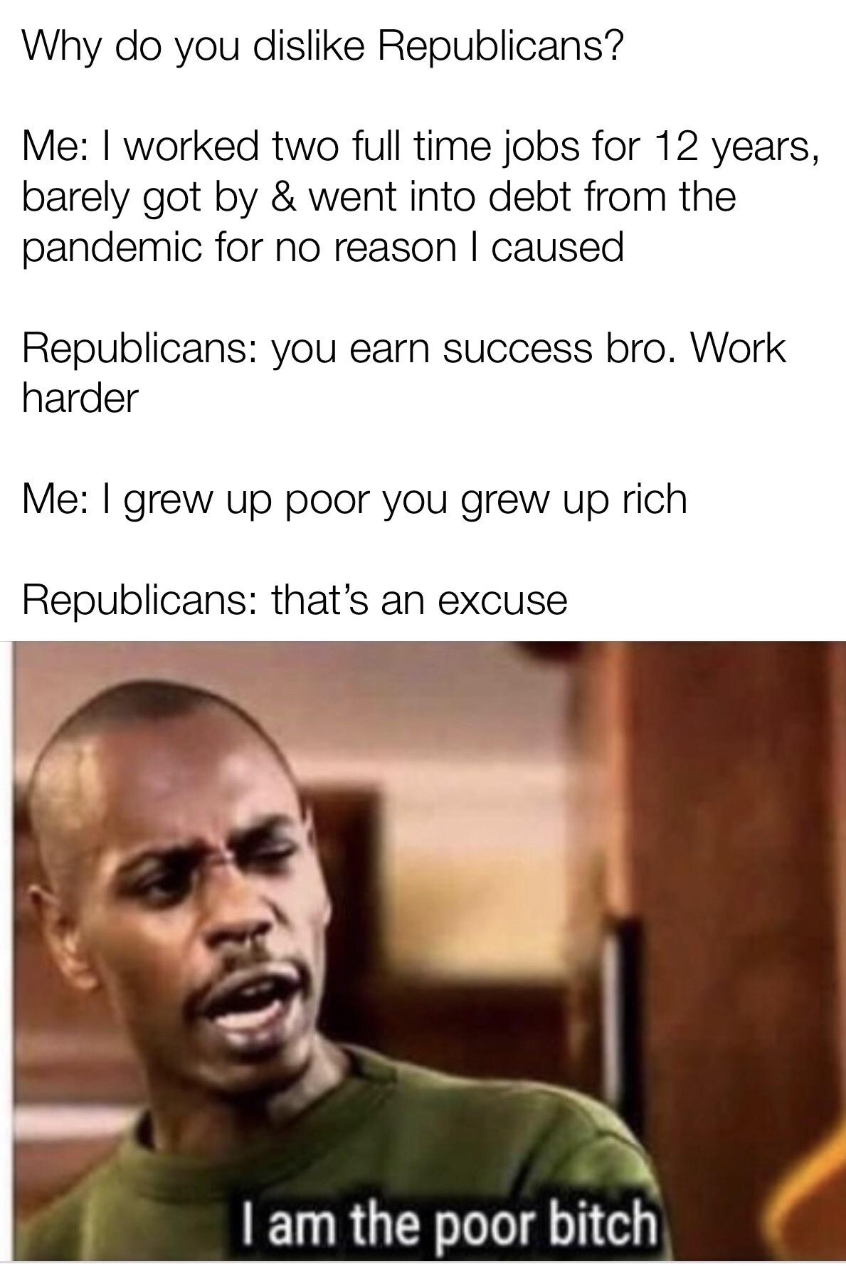 Political, America, Trump, Republicans, Kanye Political Memes Political, America, Trump, Republicans, Kanye text: Why do you dislike Republicans? Me: I worked two full time jobs for 12 years, barely got by & went into debt from the pandemic for no reason I caused Republicans: you earn success bro. Work harder Me: I grew up poor you grew up rich Republicans: that's an excuse I am the poor bitch 