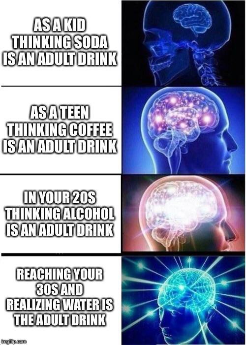 Water, Progression Water Memes Water, Progression text: THINKINGSODA IS AN ADULT jRlNK AS TEEN THINKING COFFEE IS AN ADULT DRINK IN YOUR20S THINKING mcoH0L REACHING YOUR 30S AND REALIZING WATER IS THE 